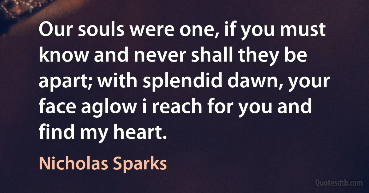 Our souls were one, if you must know and never shall they be apart; with splendid dawn, your face aglow i reach for you and find my heart. (Nicholas Sparks)