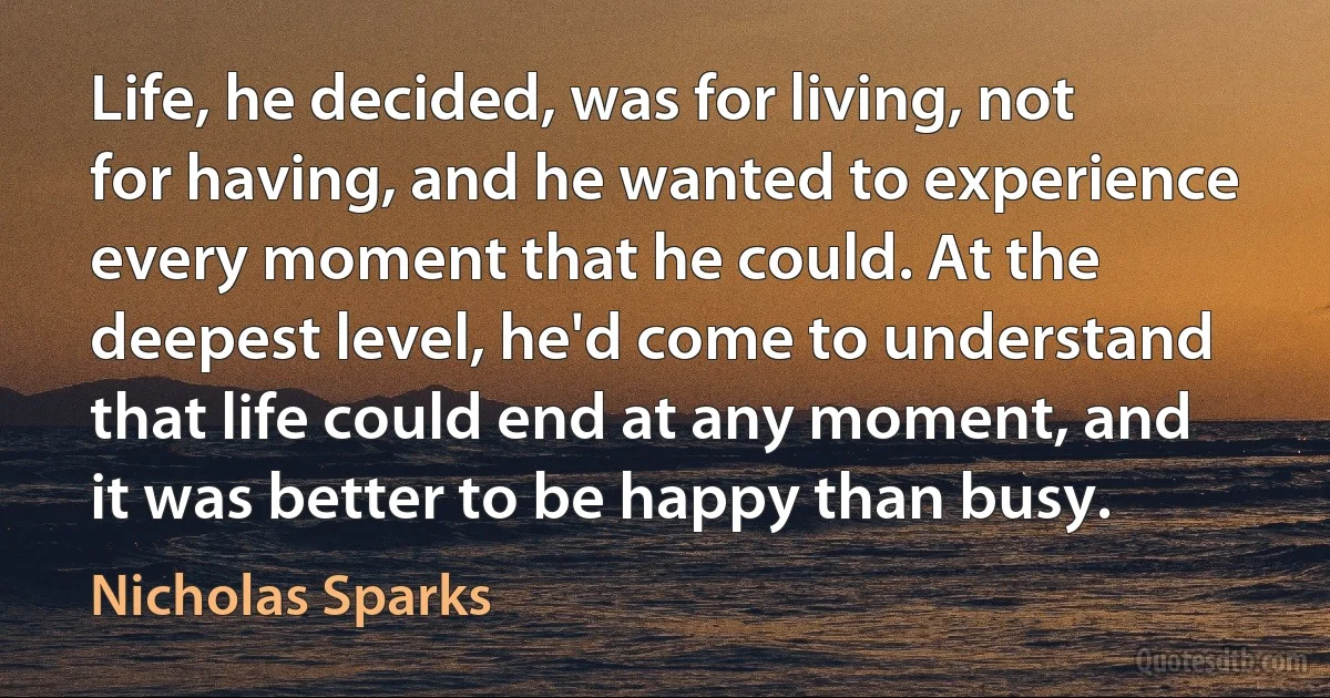 Life, he decided, was for living, not for having, and he wanted to experience every moment that he could. At the deepest level, he'd come to understand that life could end at any moment, and it was better to be happy than busy. (Nicholas Sparks)