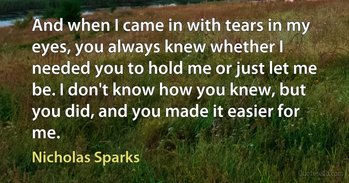 And when I came in with tears in my eyes, you always knew whether I needed you to hold me or just let me be. I don't know how you knew, but you did, and you made it easier for me. (Nicholas Sparks)