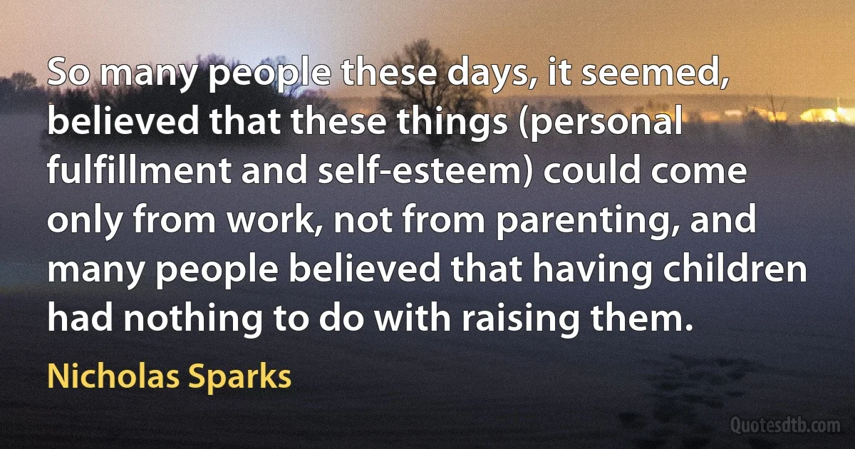 So many people these days, it seemed, believed that these things (personal fulfillment and self-esteem) could come only from work, not from parenting, and many people believed that having children had nothing to do with raising them. (Nicholas Sparks)