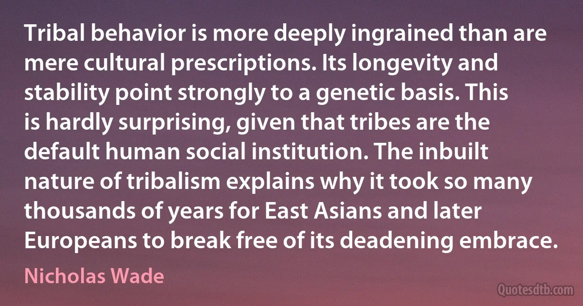 Tribal behavior is more deeply ingrained than are mere cultural prescriptions. Its longevity and stability point strongly to a genetic basis. This is hardly surprising, given that tribes are the default human social institution. The inbuilt nature of tribalism explains why it took so many thousands of years for East Asians and later Europeans to break free of its deadening embrace. (Nicholas Wade)