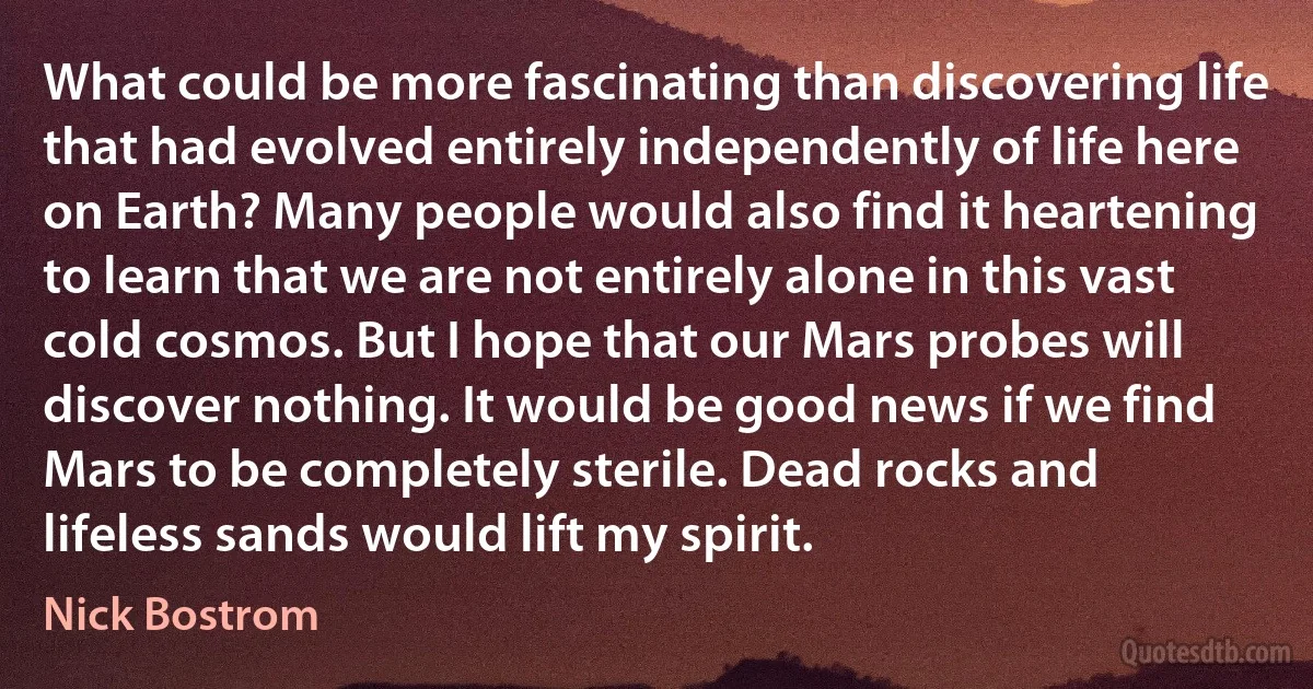 What could be more fascinating than discovering life that had evolved entirely independently of life here on Earth? Many people would also find it heartening to learn that we are not entirely alone in this vast cold cosmos. But I hope that our Mars probes will discover nothing. It would be good news if we find Mars to be completely sterile. Dead rocks and lifeless sands would lift my spirit. (Nick Bostrom)