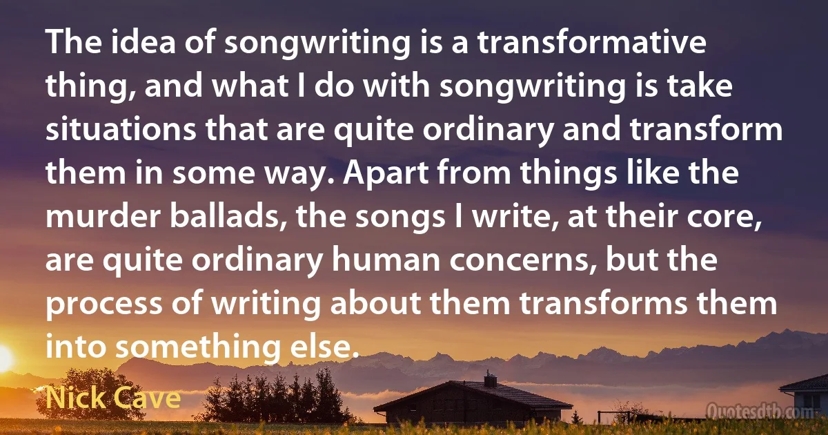 The idea of songwriting is a transformative thing, and what I do with songwriting is take situations that are quite ordinary and transform them in some way. Apart from things like the murder ballads, the songs I write, at their core, are quite ordinary human concerns, but the process of writing about them transforms them into something else. (Nick Cave)