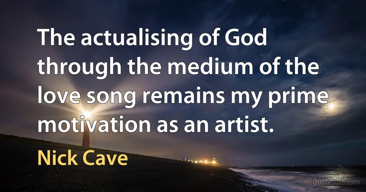 The actualising of God through the medium of the love song remains my prime motivation as an artist. (Nick Cave)