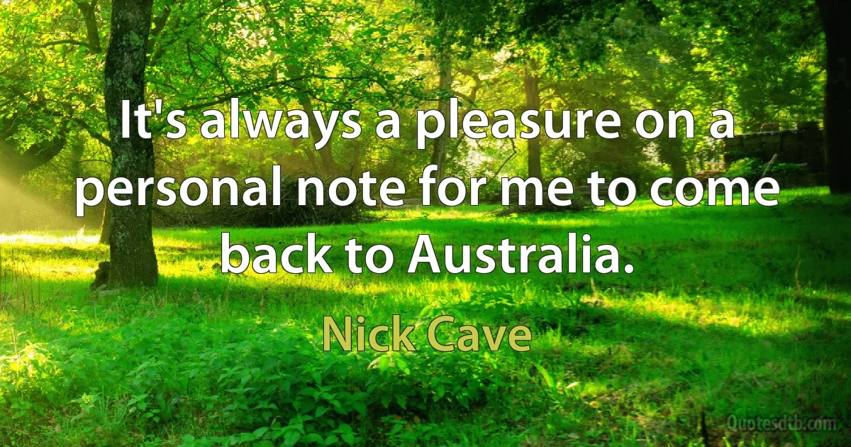 It's always a pleasure on a personal note for me to come back to Australia. (Nick Cave)