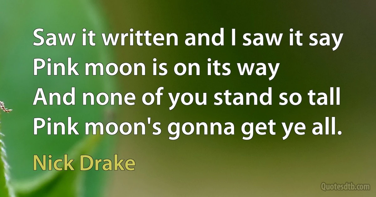 Saw it written and I saw it say
Pink moon is on its way
And none of you stand so tall
Pink moon's gonna get ye all. (Nick Drake)