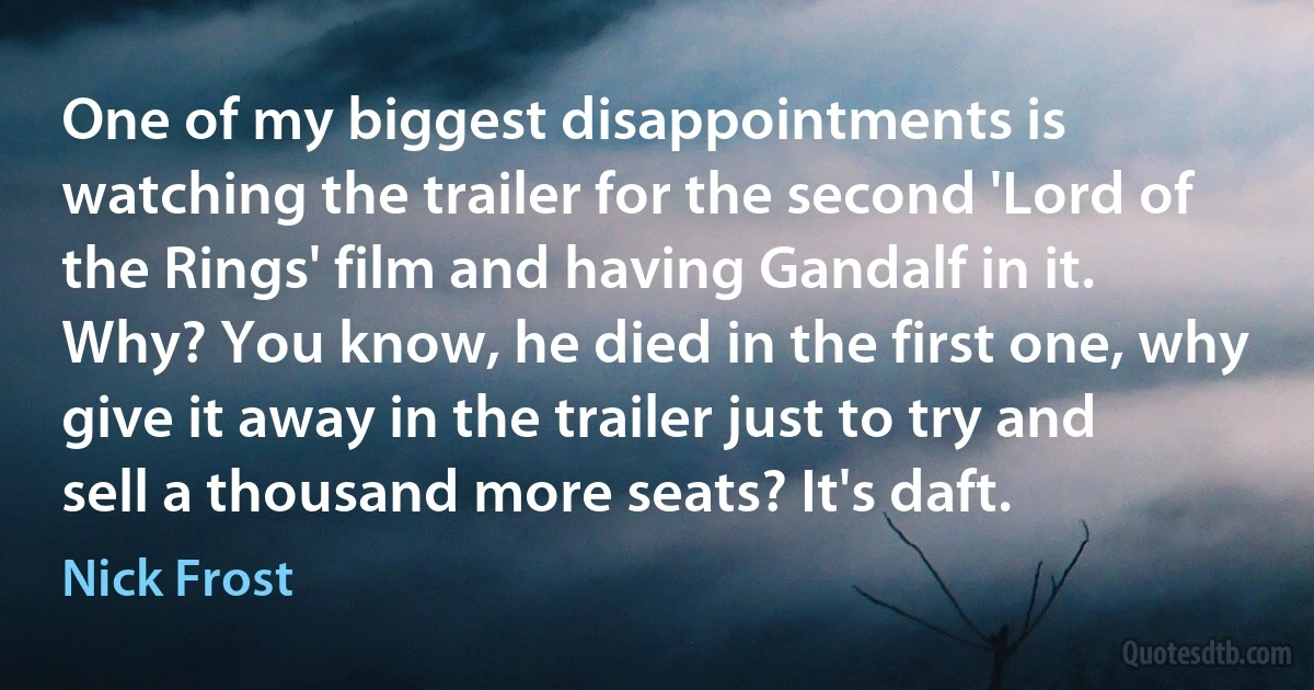 One of my biggest disappointments is watching the trailer for the second 'Lord of the Rings' film and having Gandalf in it. Why? You know, he died in the first one, why give it away in the trailer just to try and sell a thousand more seats? It's daft. (Nick Frost)