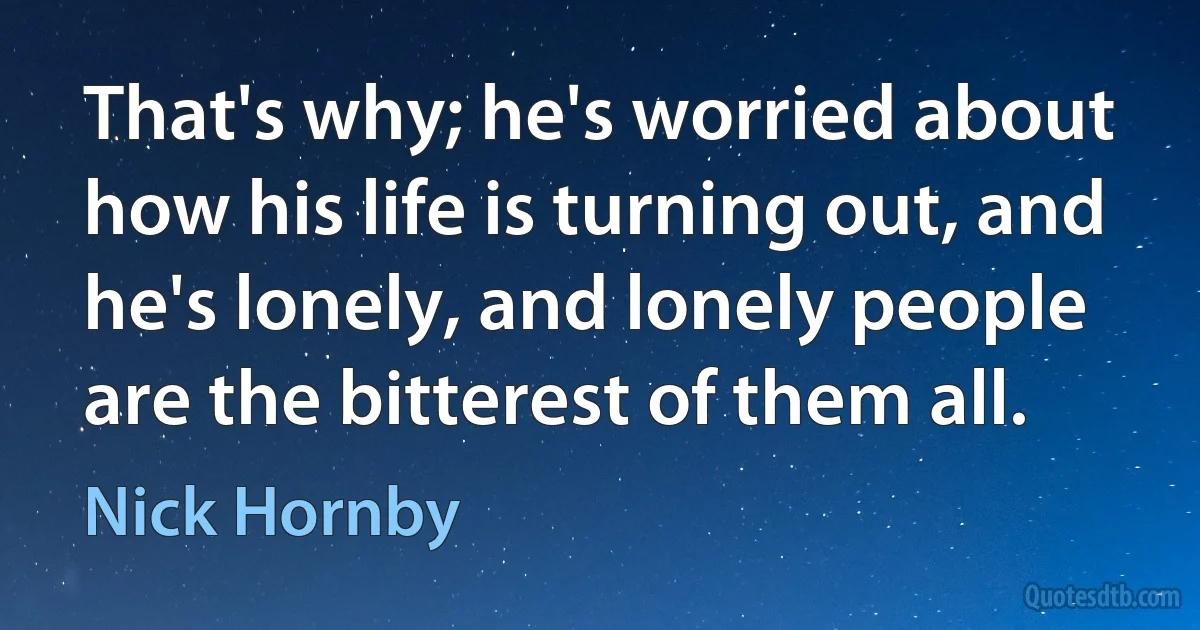 That's why; he's worried about how his life is turning out, and he's lonely, and lonely people are the bitterest of them all. (Nick Hornby)