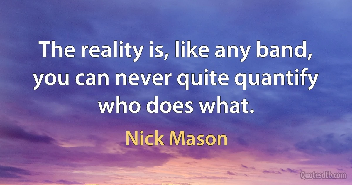 The reality is, like any band, you can never quite quantify who does what. (Nick Mason)