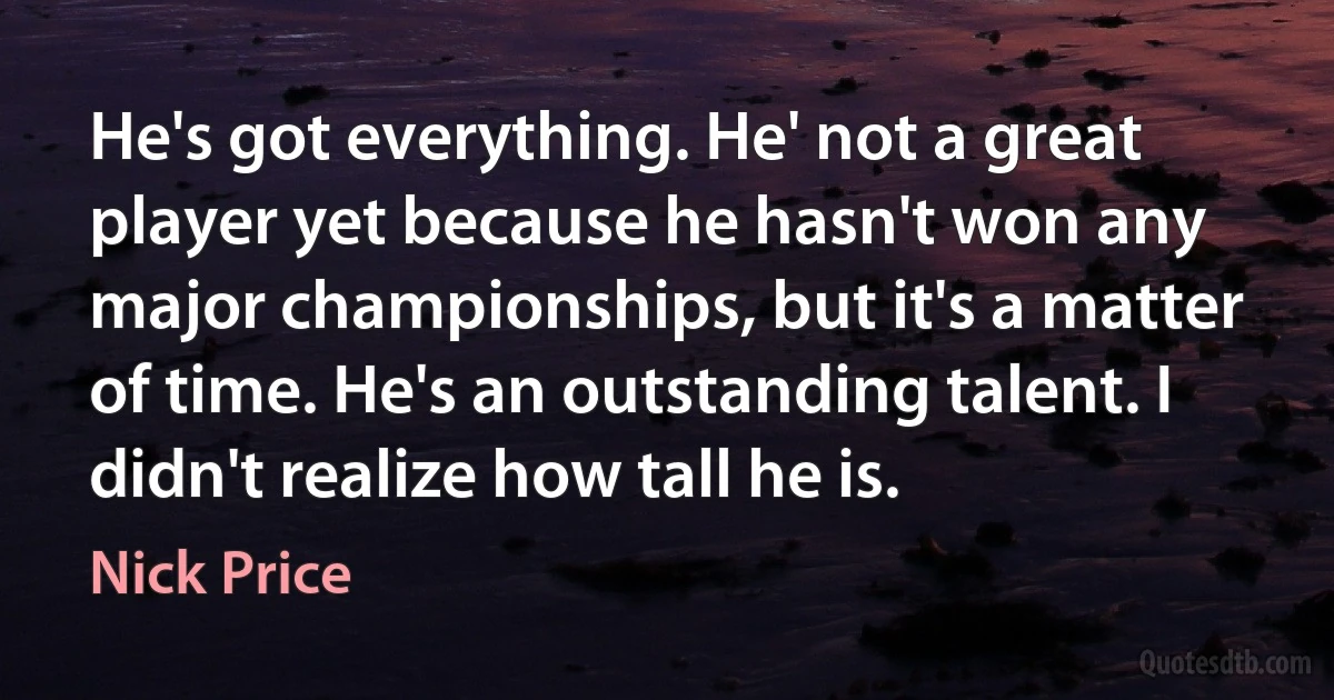 He's got everything. He' not a great player yet because he hasn't won any major championships, but it's a matter of time. He's an outstanding talent. I didn't realize how tall he is. (Nick Price)