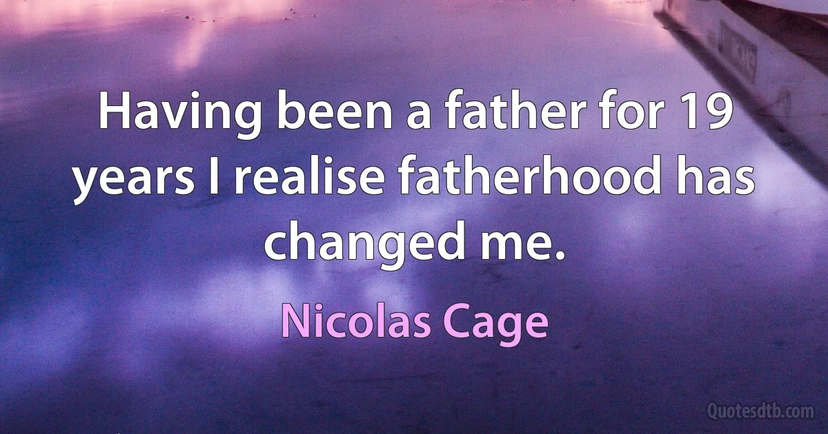 Having been a father for 19 years I realise fatherhood has changed me. (Nicolas Cage)