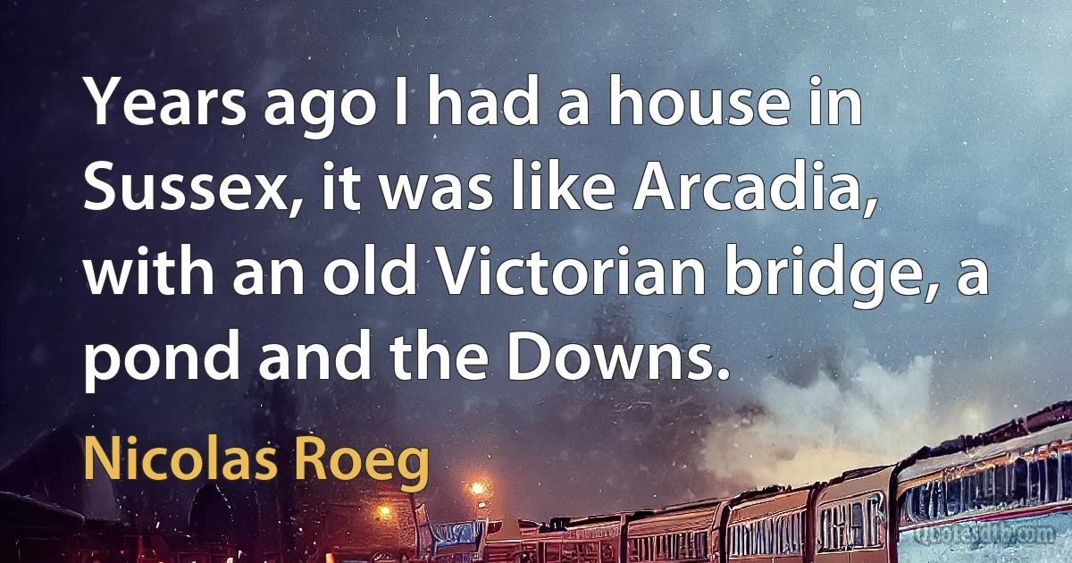 Years ago I had a house in Sussex, it was like Arcadia, with an old Victorian bridge, a pond and the Downs. (Nicolas Roeg)