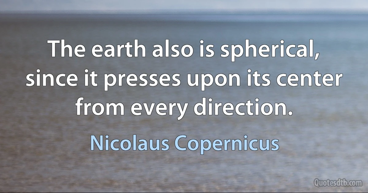 The earth also is spherical, since it presses upon its center from every direction. (Nicolaus Copernicus)