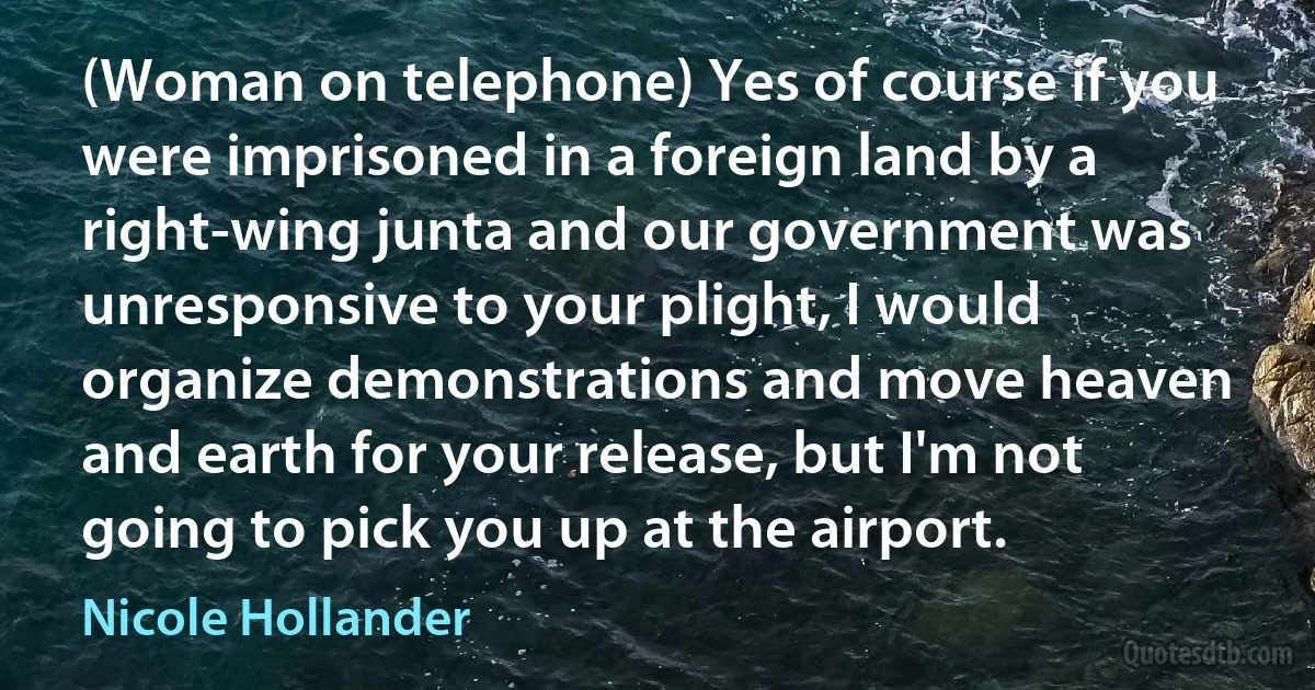 (Woman on telephone) Yes of course if you were imprisoned in a foreign land by a right-wing junta and our government was unresponsive to your plight, I would organize demonstrations and move heaven and earth for your release, but I'm not going to pick you up at the airport. (Nicole Hollander)