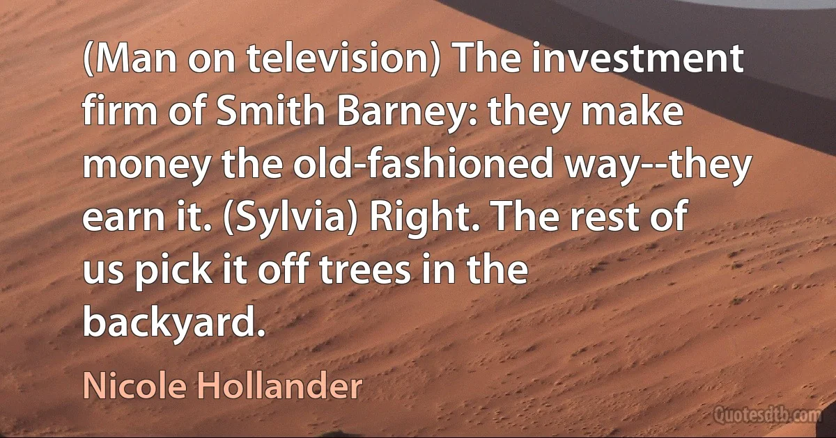 (Man on television) The investment firm of Smith Barney: they make money the old-fashioned way--they earn it. (Sylvia) Right. The rest of us pick it off trees in the backyard. (Nicole Hollander)