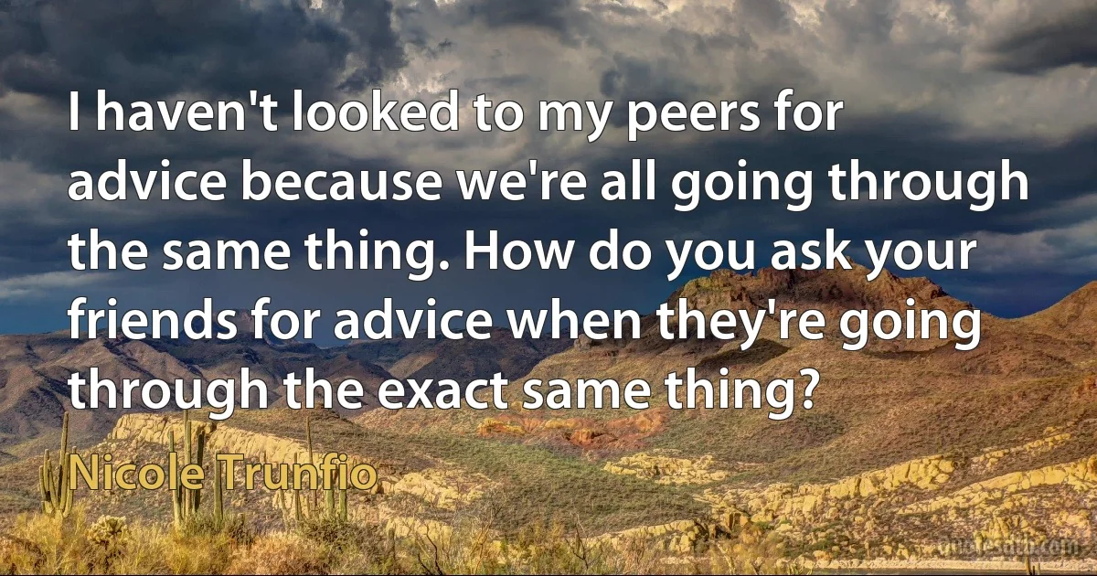 I haven't looked to my peers for advice because we're all going through the same thing. How do you ask your friends for advice when they're going through the exact same thing? (Nicole Trunfio)