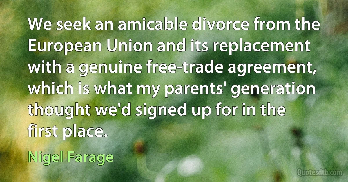 We seek an amicable divorce from the European Union and its replacement with a genuine free-trade agreement, which is what my parents' generation thought we'd signed up for in the first place. (Nigel Farage)