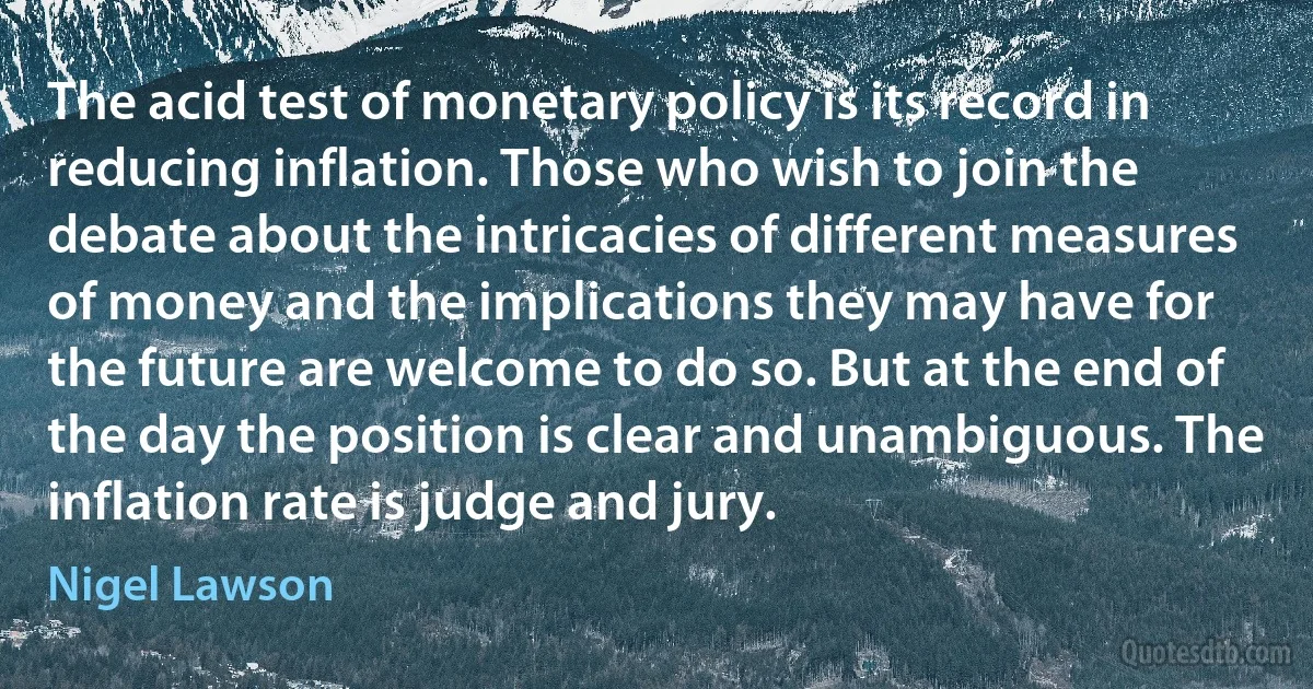 The acid test of monetary policy is its record in reducing inflation. Those who wish to join the debate about the intricacies of different measures of money and the implications they may have for the future are welcome to do so. But at the end of the day the position is clear and unambiguous. The inflation rate is judge and jury. (Nigel Lawson)