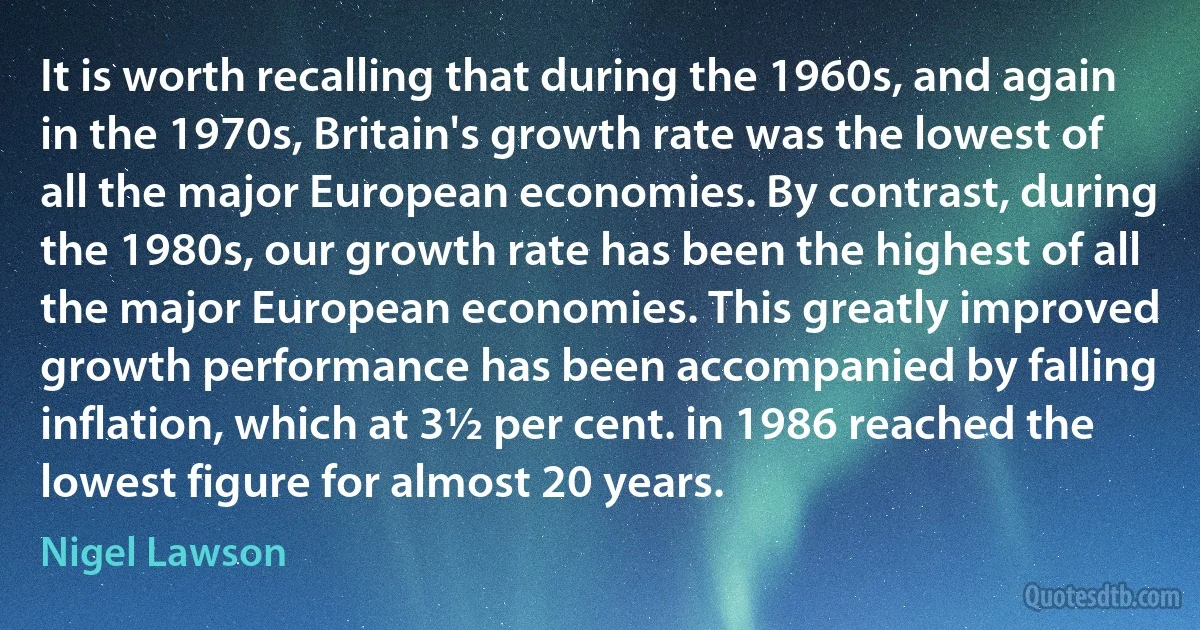 It is worth recalling that during the 1960s, and again in the 1970s, Britain's growth rate was the lowest of all the major European economies. By contrast, during the 1980s, our growth rate has been the highest of all the major European economies. This greatly improved growth performance has been accompanied by falling inflation, which at 3½ per cent. in 1986 reached the lowest figure for almost 20 years. (Nigel Lawson)