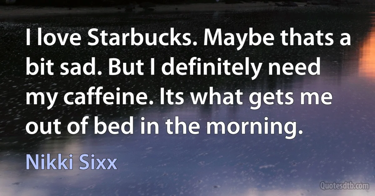 I love Starbucks. Maybe thats a bit sad. But I definitely need my caffeine. Its what gets me out of bed in the morning. (Nikki Sixx)