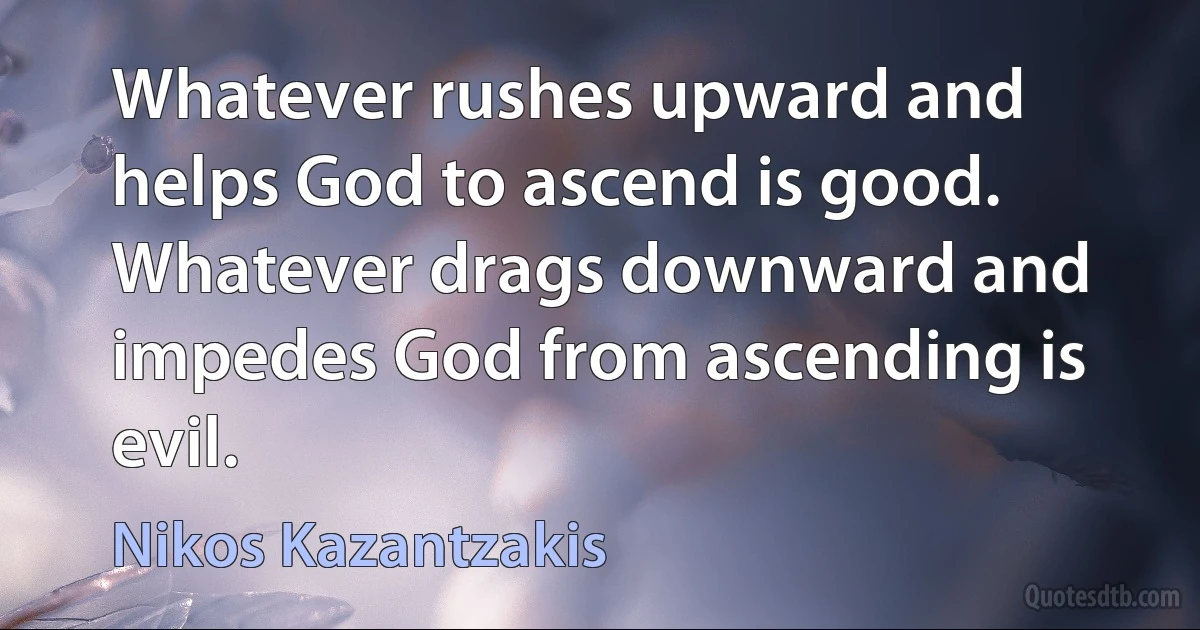 Whatever rushes upward and helps God to ascend is good. Whatever drags downward and impedes God from ascending is evil. (Nikos Kazantzakis)