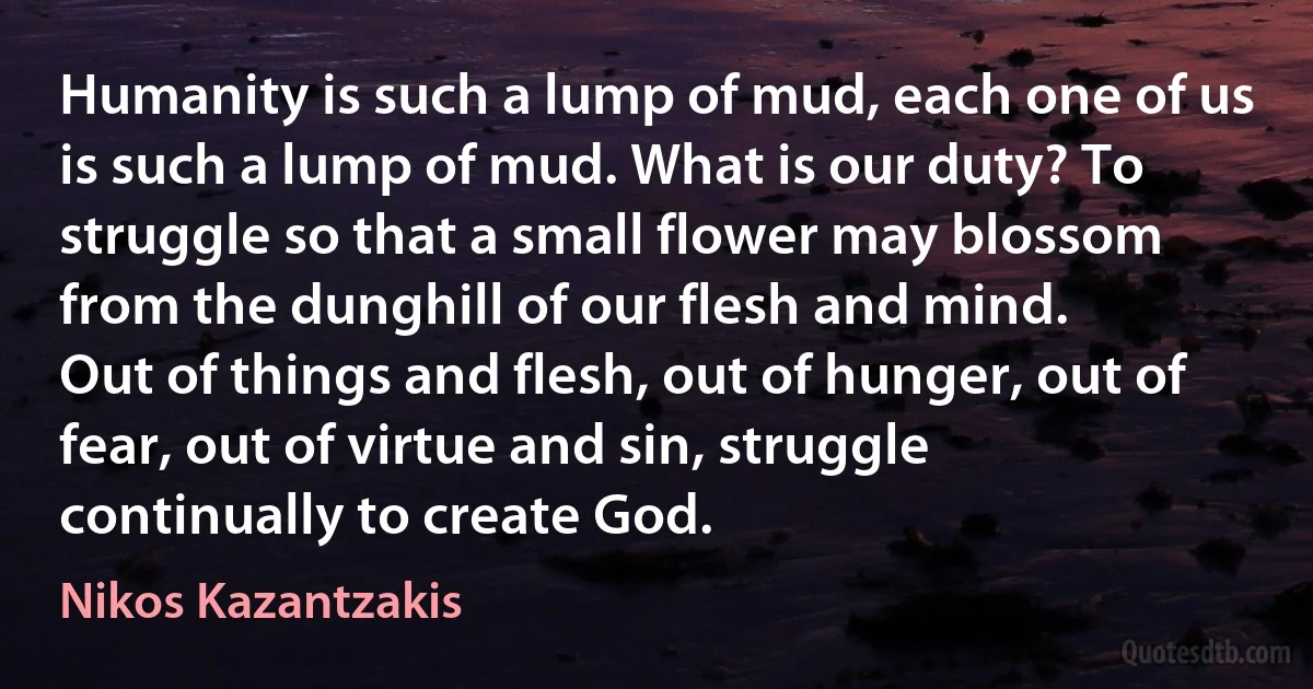 Humanity is such a lump of mud, each one of us is such a lump of mud. What is our duty? To struggle so that a small flower may blossom from the dunghill of our flesh and mind.
Out of things and flesh, out of hunger, out of fear, out of virtue and sin, struggle continually to create God. (Nikos Kazantzakis)