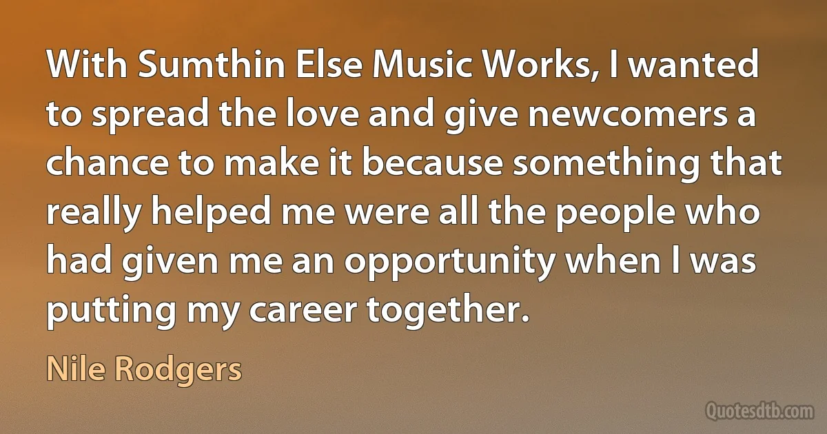 With Sumthin Else Music Works, I wanted to spread the love and give newcomers a chance to make it because something that really helped me were all the people who had given me an opportunity when I was putting my career together. (Nile Rodgers)