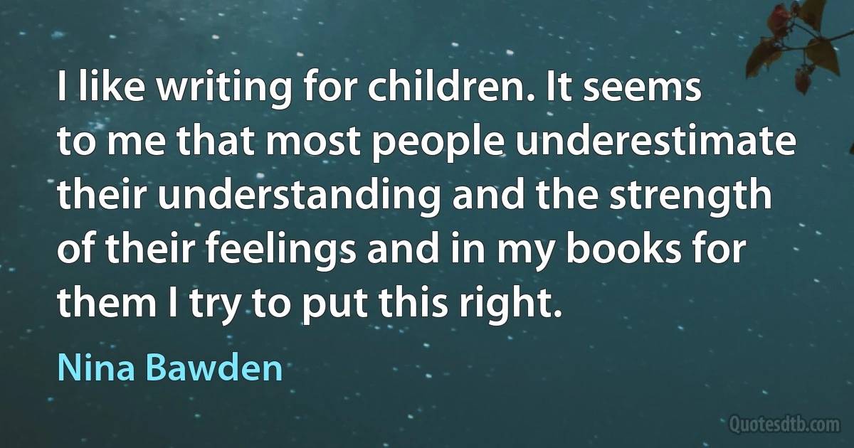 I like writing for children. It seems to me that most people underestimate their understanding and the strength of their feelings and in my books for them I try to put this right. (Nina Bawden)