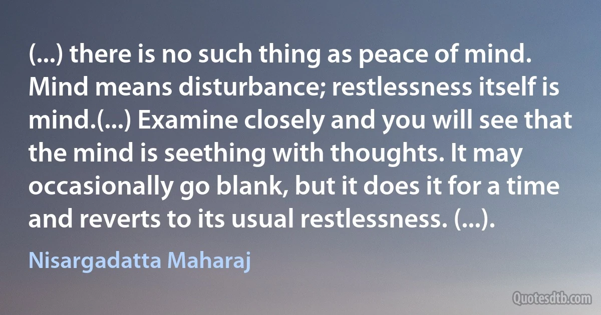 (...) there is no such thing as peace of mind. Mind means disturbance; restlessness itself is mind.(...) Examine closely and you will see that the mind is seething with thoughts. It may occasionally go blank, but it does it for a time and reverts to its usual restlessness. (...). (Nisargadatta Maharaj)