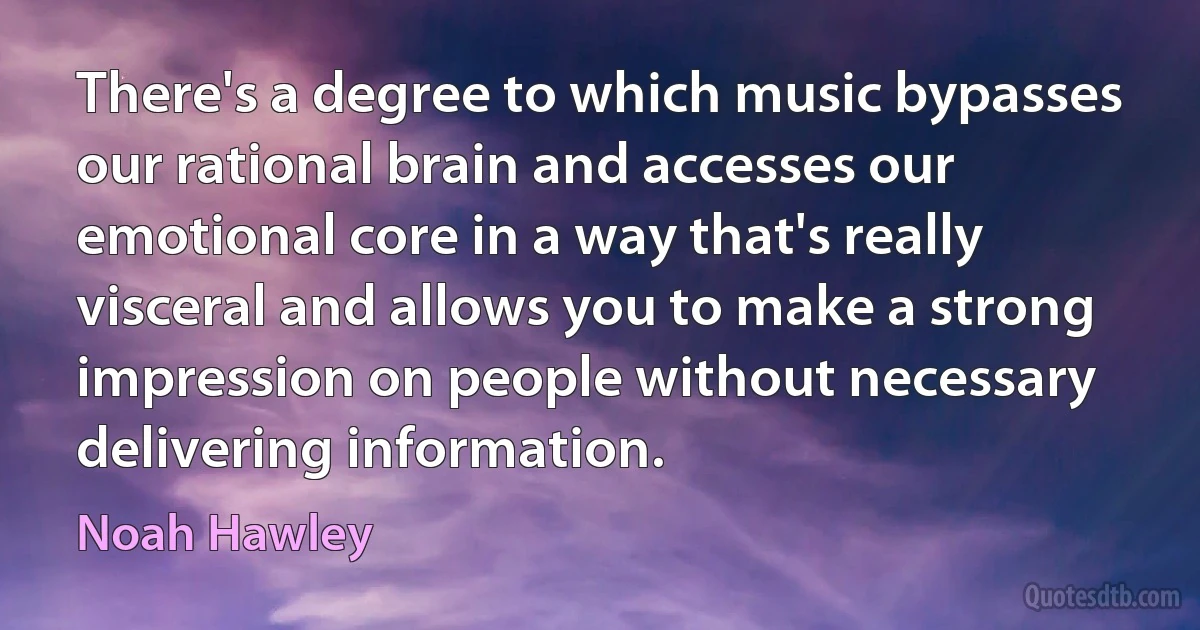 There's a degree to which music bypasses our rational brain and accesses our emotional core in a way that's really visceral and allows you to make a strong impression on people without necessary delivering information. (Noah Hawley)