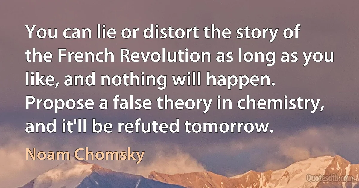 You can lie or distort the story of the French Revolution as long as you like, and nothing will happen. Propose a false theory in chemistry, and it'll be refuted tomorrow. (Noam Chomsky)