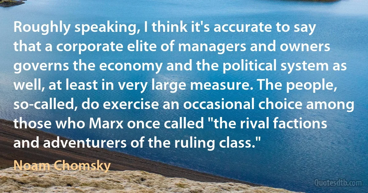 Roughly speaking, I think it's accurate to say that a corporate elite of managers and owners governs the economy and the political system as well, at least in very large measure. The people, so-called, do exercise an occasional choice among those who Marx once called "the rival factions and adventurers of the ruling class." (Noam Chomsky)