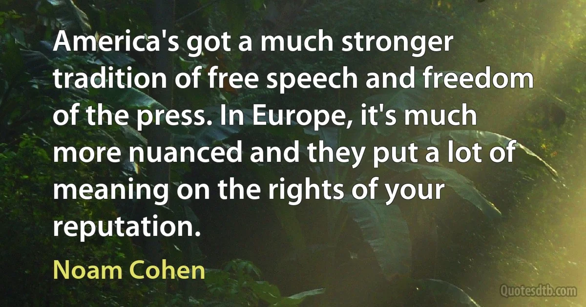 America's got a much stronger tradition of free speech and freedom of the press. In Europe, it's much more nuanced and they put a lot of meaning on the rights of your reputation. (Noam Cohen)