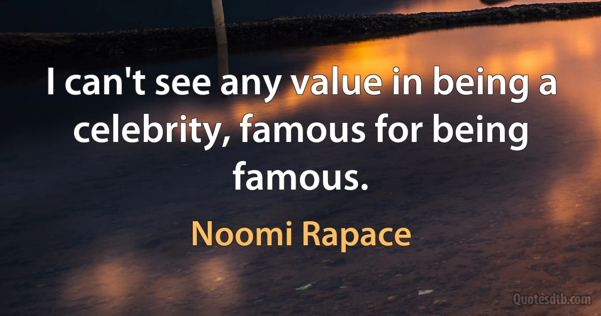 I can't see any value in being a celebrity, famous for being famous. (Noomi Rapace)