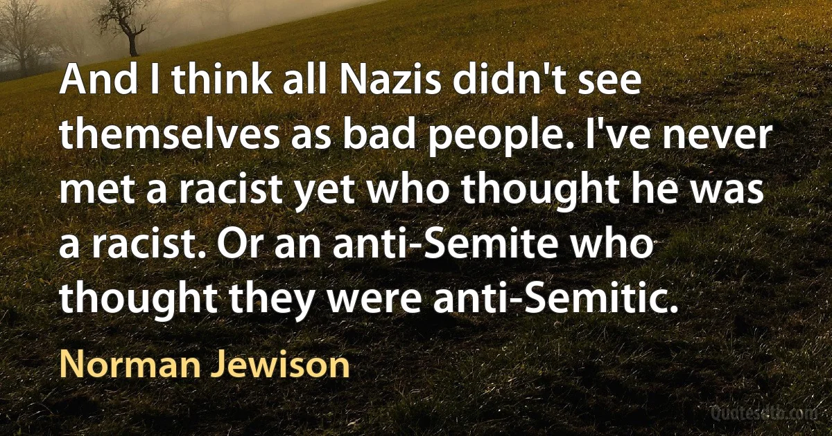 And I think all Nazis didn't see themselves as bad people. I've never met a racist yet who thought he was a racist. Or an anti-Semite who thought they were anti-Semitic. (Norman Jewison)