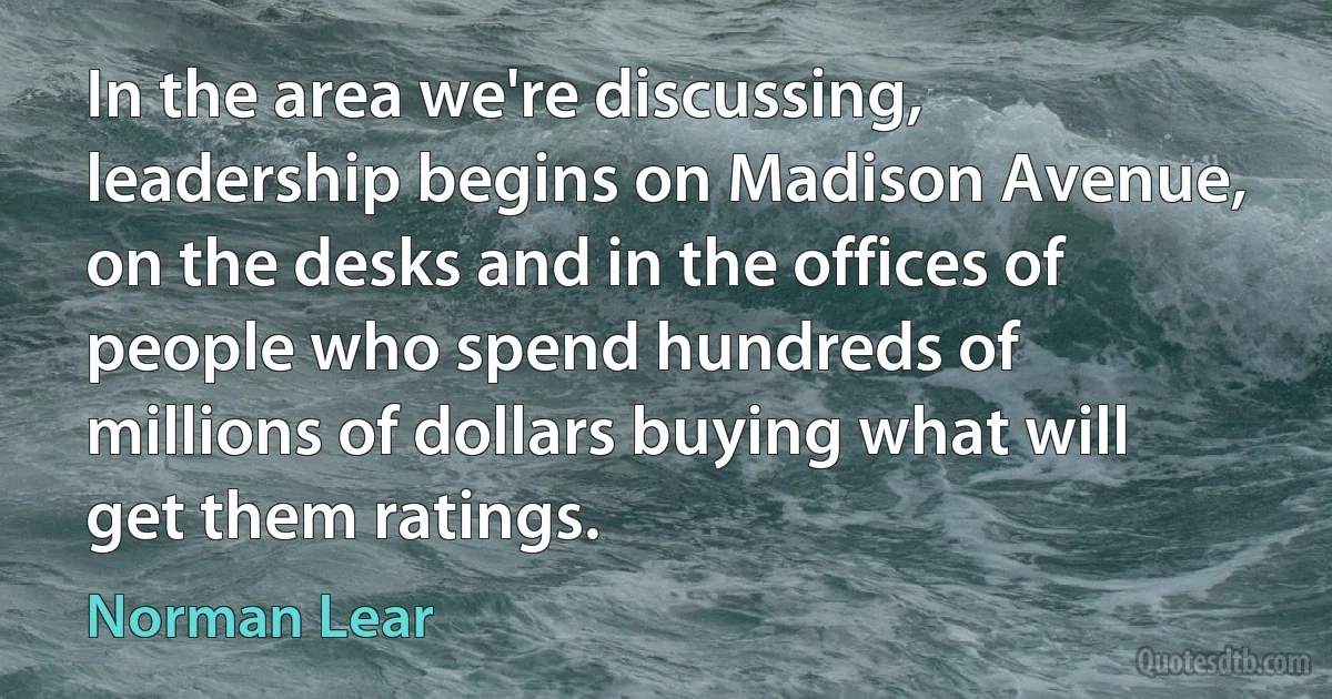 In the area we're discussing, leadership begins on Madison Avenue, on the desks and in the offices of people who spend hundreds of millions of dollars buying what will get them ratings. (Norman Lear)