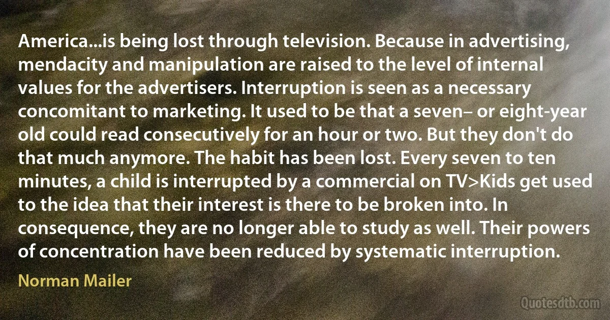 America...is being lost through television. Because in advertising, mendacity and manipulation are raised to the level of internal values for the advertisers. Interruption is seen as a necessary concomitant to marketing. It used to be that a seven– or eight-year old could read consecutively for an hour or two. But they don't do that much anymore. The habit has been lost. Every seven to ten minutes, a child is interrupted by a commercial on TV>Kids get used to the idea that their interest is there to be broken into. In consequence, they are no longer able to study as well. Their powers of concentration have been reduced by systematic interruption. (Norman Mailer)