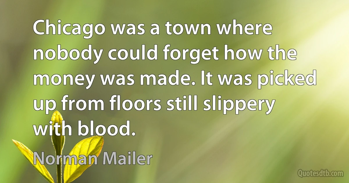 Chicago was a town where nobody could forget how the money was made. It was picked up from floors still slippery with blood. (Norman Mailer)