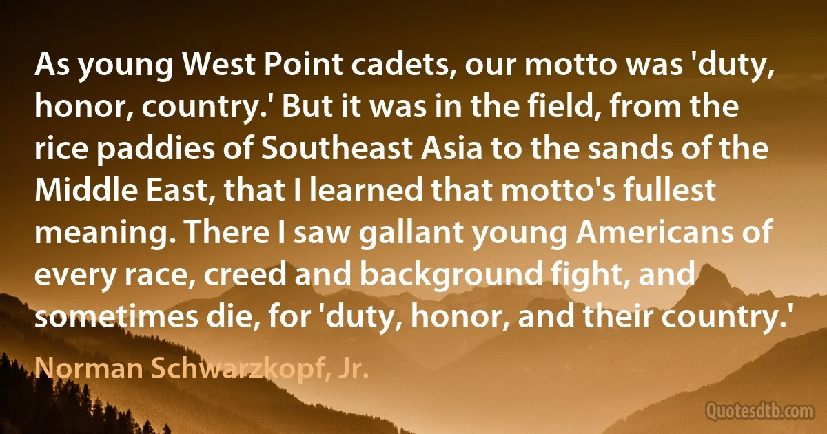 As young West Point cadets, our motto was 'duty, honor, country.' But it was in the field, from the rice paddies of Southeast Asia to the sands of the Middle East, that I learned that motto's fullest meaning. There I saw gallant young Americans of every race, creed and background fight, and sometimes die, for 'duty, honor, and their country.' (Norman Schwarzkopf, Jr.)