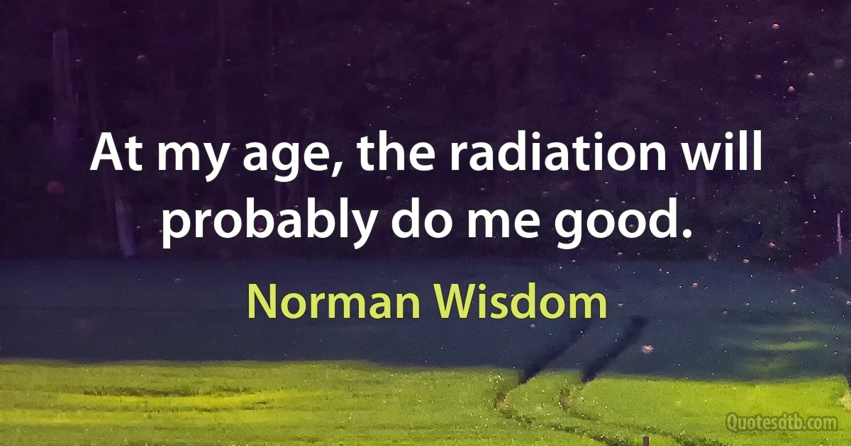 At my age, the radiation will probably do me good. (Norman Wisdom)