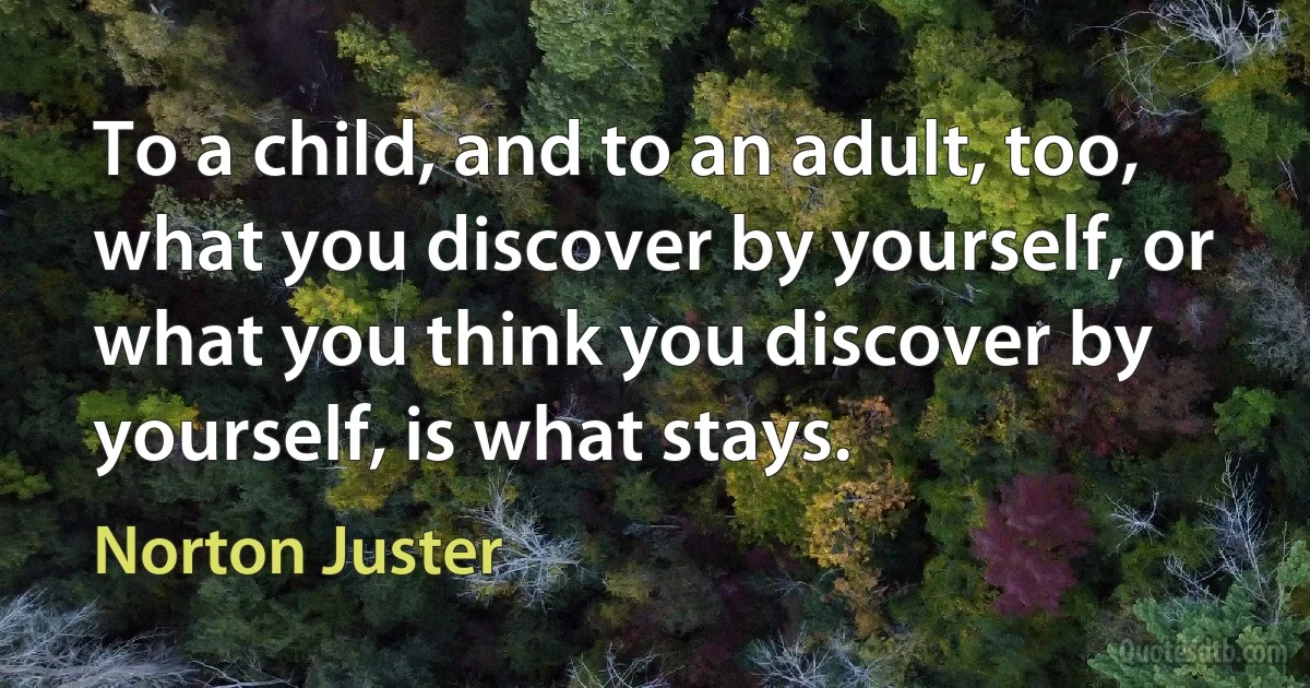 To a child, and to an adult, too, what you discover by yourself, or what you think you discover by yourself, is what stays. (Norton Juster)