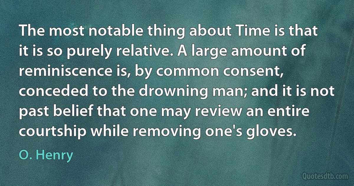 The most notable thing about Time is that it is so purely relative. A large amount of reminiscence is, by common consent, conceded to the drowning man; and it is not past belief that one may review an entire courtship while removing one's gloves. (O. Henry)