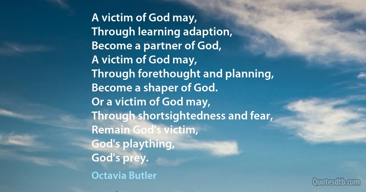 A victim of God may,
Through learning adaption,
Become a partner of God,
A victim of God may,
Through forethought and planning,
Become a shaper of God.
Or a victim of God may,
Through shortsightedness and fear,
Remain God's victim,
God's plaything,
God's prey. (Octavia Butler)