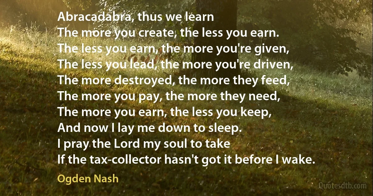 Abracadabra, thus we learn
The more you create, the less you earn.
The less you earn, the more you're given,
The less you lead, the more you're driven,
The more destroyed, the more they feed,
The more you pay, the more they need,
The more you earn, the less you keep,
And now I lay me down to sleep.
I pray the Lord my soul to take
If the tax-collector hasn't got it before I wake. (Ogden Nash)