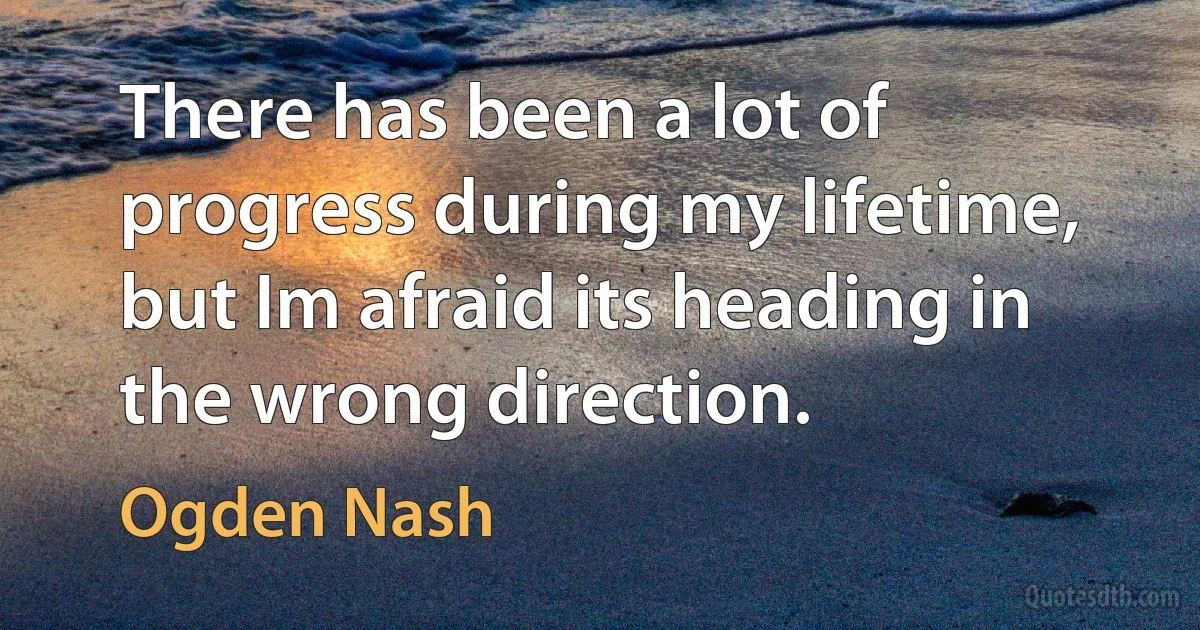 There has been a lot of progress during my lifetime, but Im afraid its heading in the wrong direction. (Ogden Nash)