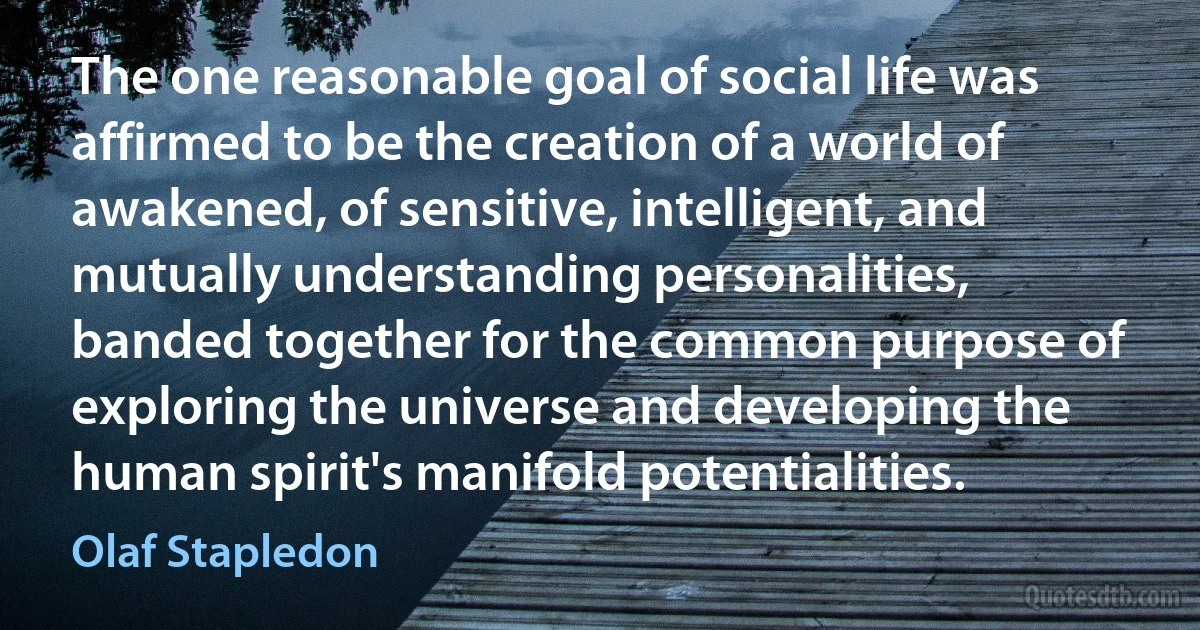 The one reasonable goal of social life was affirmed to be the creation of a world of awakened, of sensitive, intelligent, and mutually understanding personalities, banded together for the common purpose of exploring the universe and developing the human spirit's manifold potentialities. (Olaf Stapledon)