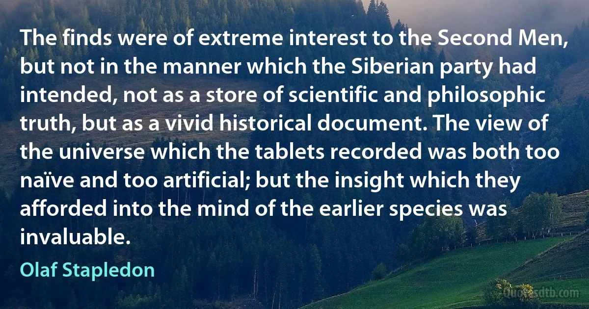 The finds were of extreme interest to the Second Men, but not in the manner which the Siberian party had intended, not as a store of scientific and philosophic truth, but as a vivid historical document. The view of the universe which the tablets recorded was both too naïve and too artificial; but the insight which they afforded into the mind of the earlier species was invaluable. (Olaf Stapledon)