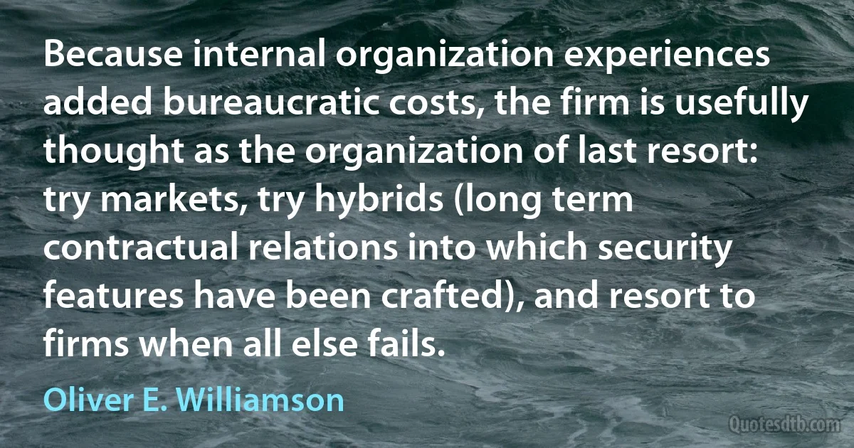 Because internal organization experiences added bureaucratic costs, the firm is usefully thought as the organization of last resort: try markets, try hybrids (long term contractual relations into which security features have been crafted), and resort to firms when all else fails. (Oliver E. Williamson)