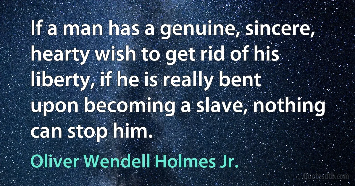 If a man has a genuine, sincere, hearty wish to get rid of his liberty, if he is really bent upon becoming a slave, nothing can stop him. (Oliver Wendell Holmes Jr.)