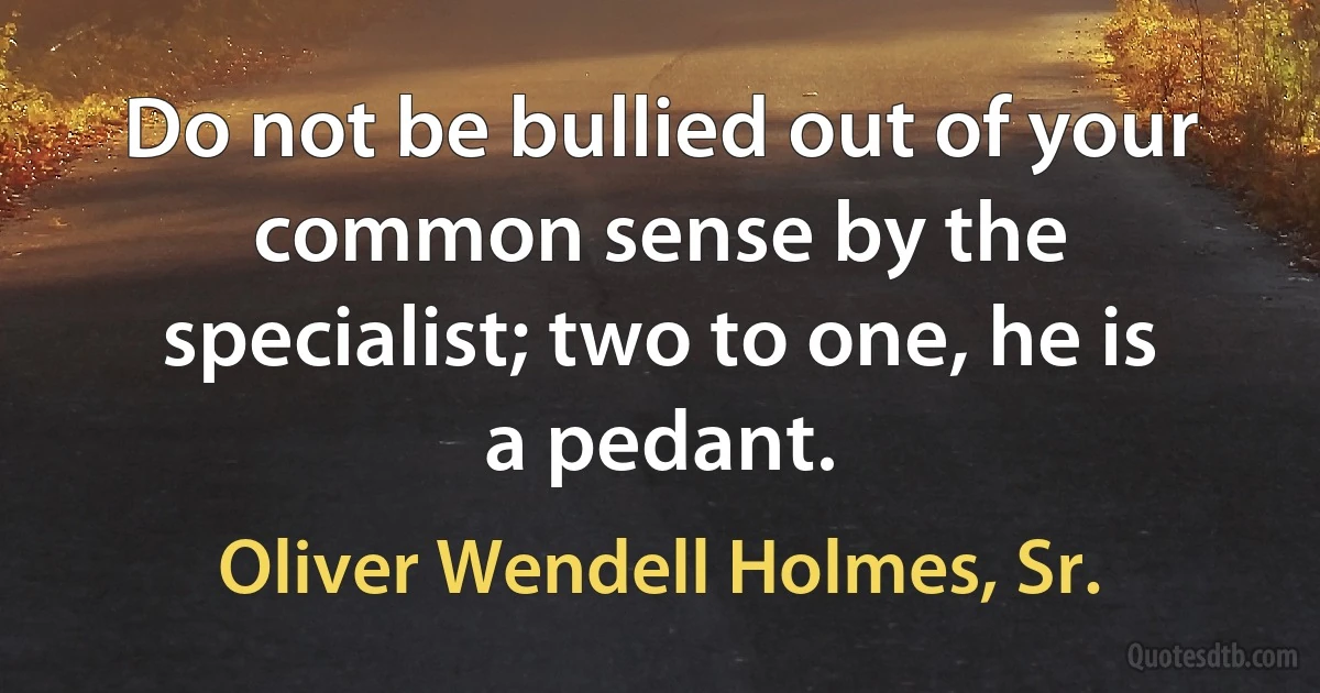 Do not be bullied out of your common sense by the specialist; two to one, he is a pedant. (Oliver Wendell Holmes, Sr.)